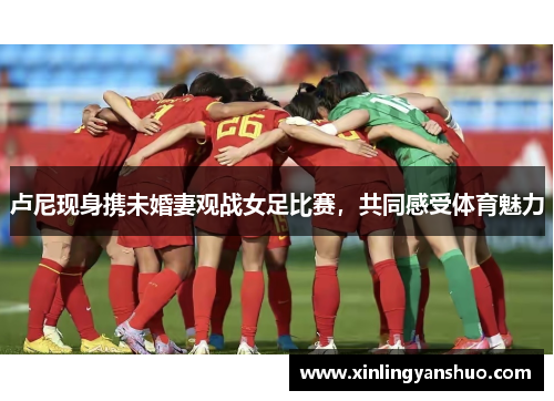 卢尼现身携未婚妻观战女足比赛，共同感受体育魅力